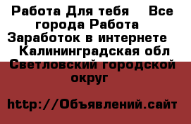 Работа Для тебя  - Все города Работа » Заработок в интернете   . Калининградская обл.,Светловский городской округ 